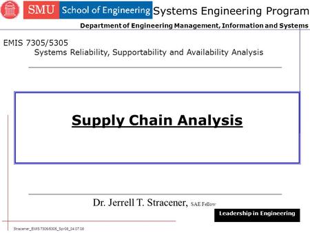 Stracener_EMIS 7305/5305_Spr08_04.07.08 1 Supply Chain Analysis Dr. Jerrell T. Stracener, SAE Fellow Leadership in Engineering EMIS 7305/5305 Systems Reliability,