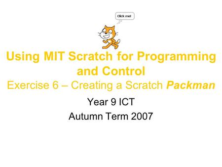 Using MIT Scratch for Programming and Control Exercise 6 – Creating a Scratch Packman Year 9 ICT Autumn Term 2007.