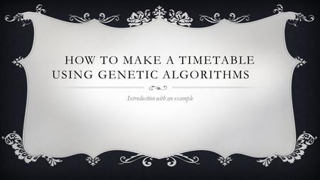 HOW TO MAKE A TIMETABLE USING GENETIC ALGORITHMS Introduction with an example.