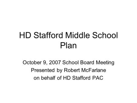 HD Stafford Middle School Plan October 9, 2007 School Board Meeting Presented by Robert McFarlane on behalf of HD Stafford PAC.