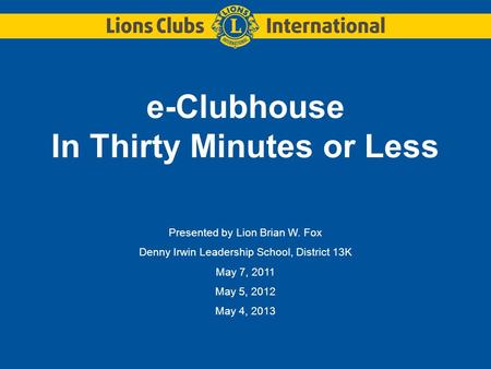 E-Clubhouse In Thirty Minutes or Less Presented by Lion Brian W. Fox Denny Irwin Leadership School, District 13K May 7, 2011 May 5, 2012 May 4, 2013.