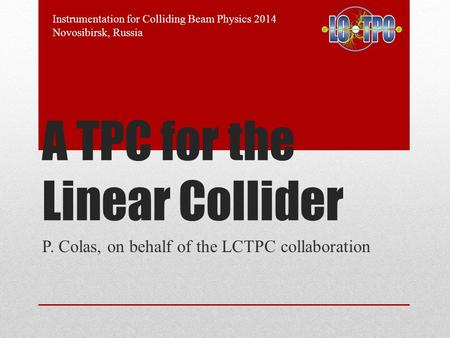 A TPC for the Linear Collider P. Colas, on behalf of the LCTPC collaboration Instrumentation for Colliding Beam Physics 2014 Novosibirsk, Russia.