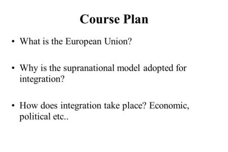 Course Plan What is the European Union? Why is the supranational model adopted for integration? How does integration take place? Economic, political etc..