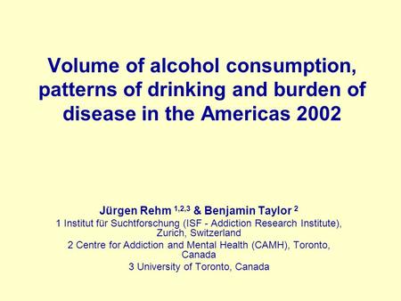 Volume of alcohol consumption, patterns of drinking and burden of disease in the Americas 2002 Jürgen Rehm 1,2,3 & Benjamin Taylor 2 1 Institut für Suchtforschung.