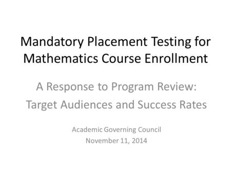 Mandatory Placement Testing for Mathematics Course Enrollment A Response to Program Review: Target Audiences and Success Rates Academic Governing Council.