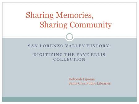 SAN LORENZO VALLEY HISTORY: DIGITIZING THE FAYE ELLIS COLLECTION Sharing Memories, Sharing Community Deborah Lipoma Santa Cruz Public Libraries.