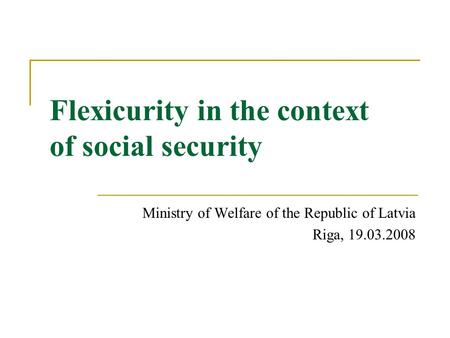 Flexicurity in the context of social security Ministry of Welfare of the Republic of Latvia Riga, 19.03.2008.