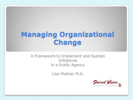 Managing Organizational Change A Framework to Implement and Sustain Initiatives in a Public Agency Lisa Molinar M.A.