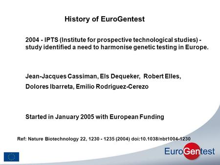 History of EuroGentest Started in January 2005 with European Funding Jean-Jacques Cassiman, Els Dequeker, Robert Elles, Dolores Ibarreta, Emilio Rodriguez-Cerezo.