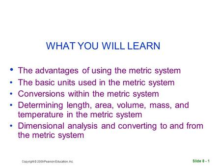 Slide 8 - 1 Copyright © 2009 Pearson Education, Inc. WHAT YOU WILL LEARN The advantages of using the metric system The basic units used in the metric system.