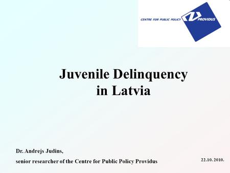 Juvenile Delinquency in Latvia Dr. Andrejs Judins, senior researcher of the Centre for Public Policy Providus 22.10. 2010.