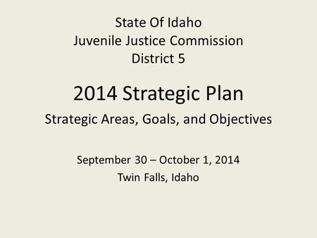 State Of Idaho Juvenile Justice Commission District 5 2014 Strategic Plan Strategic Areas, Goals, and Objectives September 30 – October 1, 2014 Twin Falls,