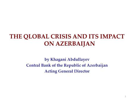 THE QLOBAL CRISIS AND ITS IMPACT ON AZERBAIJAN by Khagani Abdullayev Central Bank of the Republic of Azerbaijan Acting General Director 1.