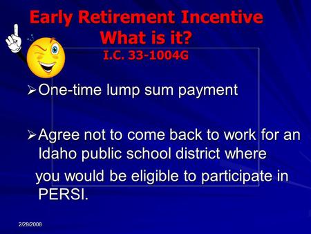 2/29/2008 Early Retirement Incentive What is it? I.C. 33-1004G  One-time lump sum payment  Agree not to come back to work for an Idaho public school.