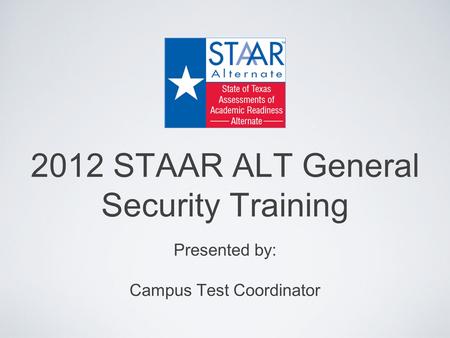 2012 STAAR ALT General Security Training Presented by: Campus Test Coordinator.