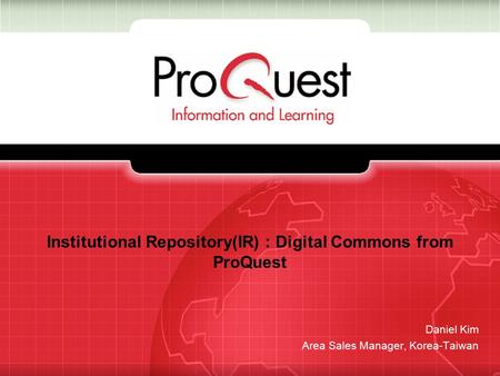 Institutional Repository(IR) : Digital Commons from ProQuest Daniel Kim Area Sales Manager, Korea-Taiwan.