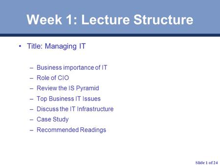 Slide 1 of 24 Week 1: Lecture Structure Title: Managing IT –Business importance of IT –Role of CIO –Review the IS Pyramid –Top Business IT Issues –Discuss.