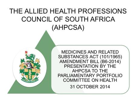 THE ALLIED HEALTH PROFESSIONS COUNCIL OF SOUTH AFRICA (AHPCSA) MEDICINES AND RELATED SUBSTANCES ACT (101/1965) AMENDMENT BILL (B6-2014) PRESENTATION BY.