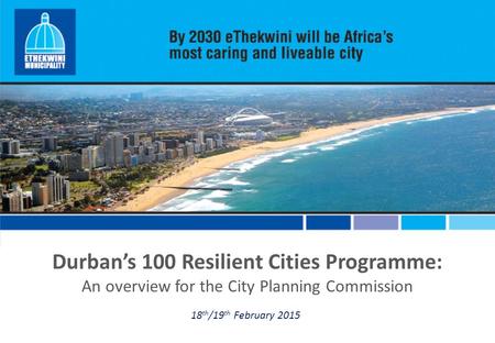 Durban’s 100 Resilient Cities Programme: An overview for the City Planning Commission 18 th /19 th February 2015.