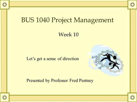 BUS 1040 Project Management Week 10 Let’s get a sense of direction Presented by Professor Fred Pentney.
