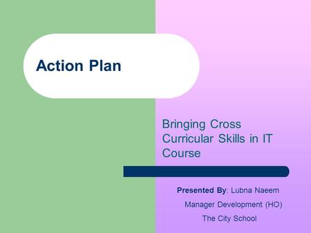 Action Plan Bringing Cross Curricular Skills in IT Course Presented By: Lubna Naeem Manager Development (HO) The City School.