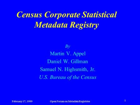 February 17, 1999Open Forum on Metadata Registries 1 Census Corporate Statistical Metadata Registry By Martin V. Appel Daniel W. Gillman Samuel N. Highsmith,