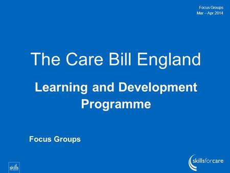 The Care Bill England Learning and Development Programme Focus Groups Mar – Apr 2014 Focus Groups.