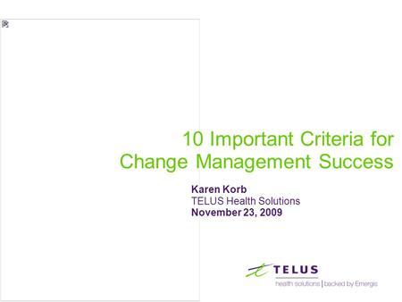 10 Important Criteria for Change Management Success Karen Korb TELUS Health Solutions November 23, 2009.
