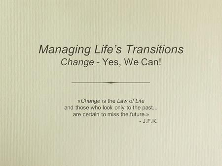Managing Life’s Transitions Change - Yes, We Can! «Change is the Law of Life and those who look only to the past... are certain to miss the future.» -
