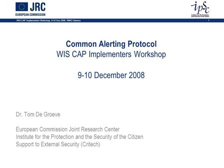 1 WIS CAP Implementers Workshop, 9-10 Dec 2008, WMO Geneva Common Alerting Protocol WIS CAP Implementers Workshop 9-10 December 2008 Dr. Tom De Groeve.