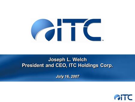 Joseph L. Welch President and CEO, ITC Holdings Corp. July 16, 2007.
