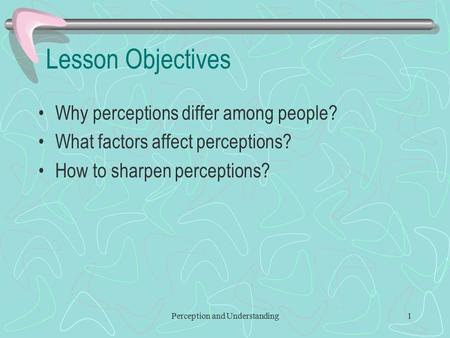 Perception and Understanding1 Lesson Objectives Why perceptions differ among people? What factors affect perceptions? How to sharpen perceptions?