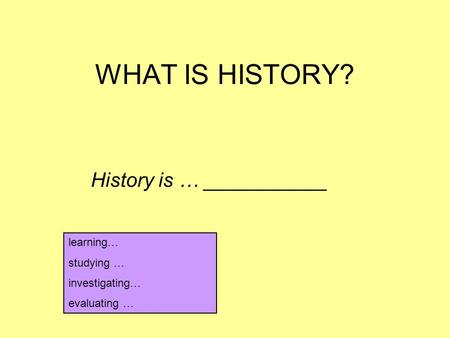 WHAT IS HISTORY? History is … ___________ learning… studying … investigating… evaluating …