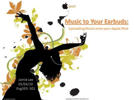 Music to Your Earbuds: Jamie Lee 05/04/10 Eng393: 301 Uploading Music onto your Apple iPod.
