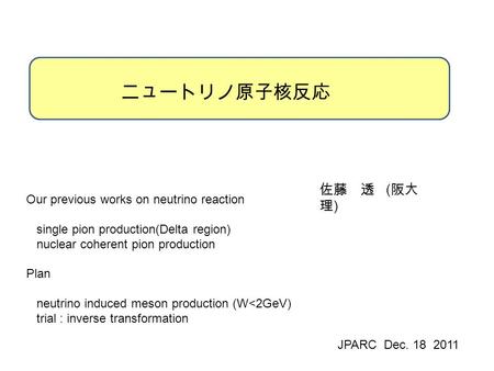 ニュートリノ原子核反応 佐藤 透 ( 阪大 理 ) JPARC Dec. 18 2011 Our previous works on neutrino reaction single pion production(Delta region) nuclear coherent pion production.