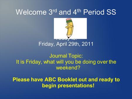 Welcome 3 rd and 4 th Period SS Today Is: Friday, April 29th, 2011 Journal Topic: It is Friday, what will you be doing over the weekend? Please have ABC.