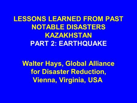 LESSONS LEARNED FROM PAST NOTABLE DISASTERS KAZAKHSTAN PART 2: EARTHQUAKE Walter Hays, Global Alliance for Disaster Reduction, Vienna, Virginia, USA.