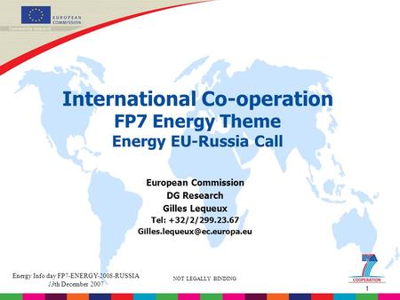 1 NOT LEGALLY BINDING Energy Info day FP7-ENERGY-2008-RUSSIA 13th December 2007 International Co-operation FP7 Energy Theme Energy EU-Russia Call European.