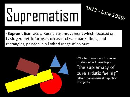 Suprematism Suprematism was a Russian art movement which focused on basic geometric forms, such as circles, squares, lines, and rectangles, painted in.