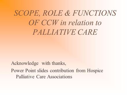 SCOPE, ROLE & FUNCTIONS OF CCW in relation to PALLIATIVE CARE Acknowledge with thanks, Power Point slides contribution from Hospice Palliative Care Associations.