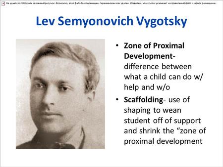 Lev Semyonovich Vygotsky Zone of Proximal Development- difference between what a child can do w/ help and w/o Scaffolding- use of shaping to wean student.