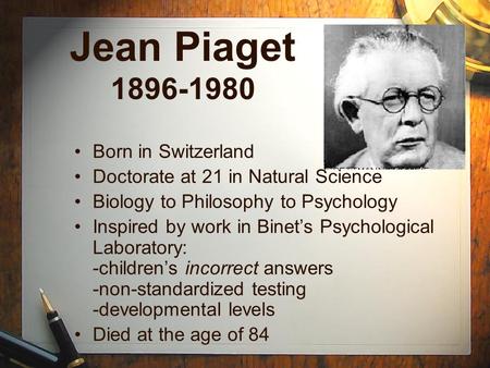 Jean Piaget 1896-1980 Born in Switzerland Doctorate at 21 in Natural Science Biology to Philosophy to Psychology Inspired by work in Binet’s Psychological.