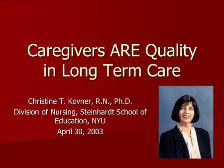 Caregivers ARE Quality in Long Term Care Christine T. Kovner, R.N., Ph.D. Division of Nursing, Steinhardt School of Education, NYU April 30, 2003.