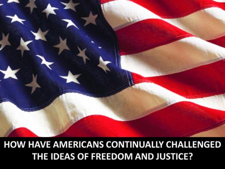 HOW HAVE AMERICANS CONTINUALLY CHALLENGED THE IDEAS OF FREEDOM AND JUSTICE?