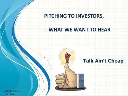 PITCHING TO INVESTORS,  WHAT WE WANT TO HEAR Talk Ain ’ t Cheap LUT 20.2.2013 Lauri Haiko.