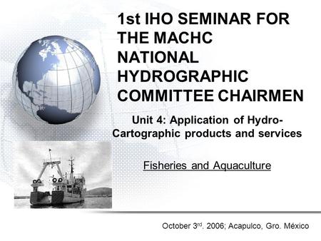 1st IHO SEMINAR FOR THE MACHC NATIONAL HYDROGRAPHIC COMMITTEE CHAIRMEN Unit 4: Application of Hydro- Cartographic products and services Fisheries and Aquaculture.