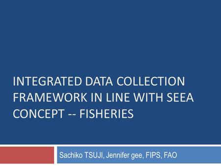 INTEGRATED DATA COLLECTION FRAMEWORK IN LINE WITH SEEA CONCEPT -- FISHERIES Sachiko TSUJI, Jennifer gee, FIPS, FAO.