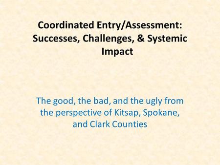 Coordinated Entry/Assessment: Successes, Challenges, & Systemic Impact The good, the bad, and the ugly from the perspective of Kitsap, Spokane, and Clark.