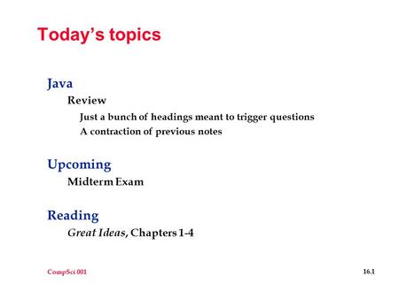 CompSci 001 16.1 Today’s topics Java Review Just a bunch of headings meant to trigger questions A contraction of previous notes Upcoming Midterm Exam Reading.