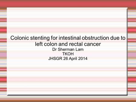 Colonic stenting for intestinal obstruction due to left colon and rectal cancer Dr Sherman Lam TKOH JHSGR 26 April 2014.